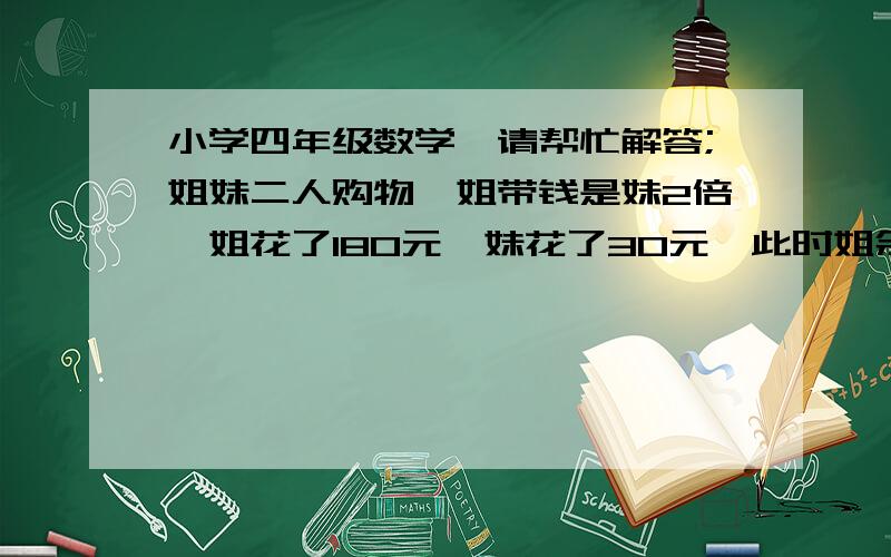 小学四年级数学,请帮忙解答;姐妹二人购物,姐带钱是妹2倍,姐花了180元,妹花了30元,此时姐余钱比妹少了24元,姐妹共余多少钱?不列方程.解一：设姐少花24元,则二人余款相同.即姐花156,妹花30之