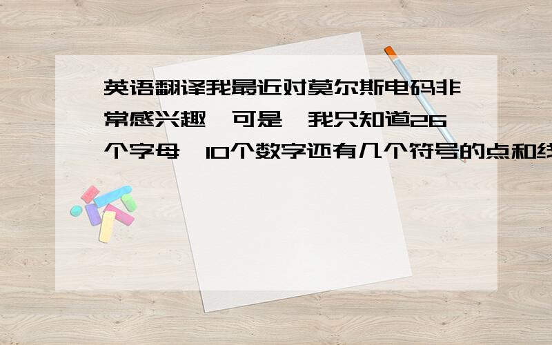 英语翻译我最近对莫尔斯电码非常感兴趣,可是,我只知道26个字母,10个数字还有几个符号的点和线的组成和会听抄之外,我就什么都不懂.我只要学一些基本的翻译.就可以了.还有,拍发电码的机