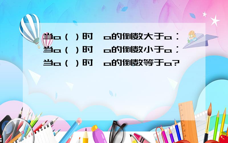 当a（）时,a的倒数大于a：当a（）时,a的倒数小于a；当a（）时,a的倒数等于a?