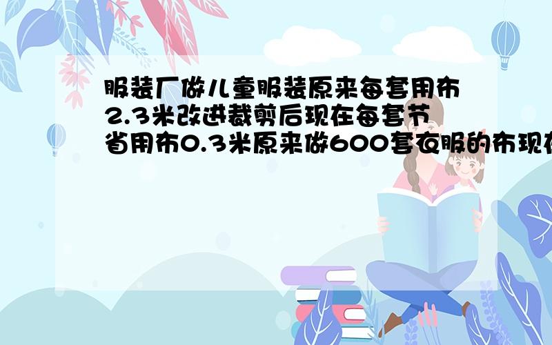 服装厂做儿童服装原来每套用布2.3米改进裁剪后现在每套节省用布0.3米原来做600套衣服的布现在能做多少套服装厂做儿童服装,原来每套用布2.3米,改进裁剪后现在每套节省用布0.3米,原来做600