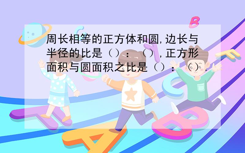 周长相等的正方体和圆,边长与半径的比是（）：（）,正方形面积与圆面积之比是（）：（）.