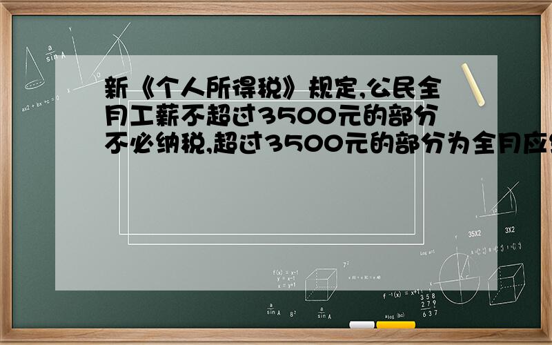 新《个人所得税》规定,公民全月工薪不超过3500元的部分不必纳税,超过3500元的部分为全月应纳所得税额.此项税额按下表分段累积计算：全月应纳税所得额 税率不超过1500元的部分 3%超过1500