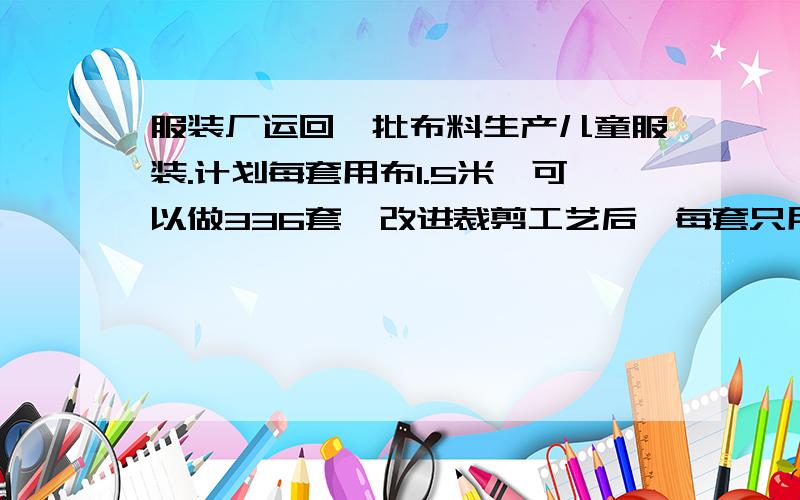 服装厂运回一批布料生产儿童服装.计划每套用布1.5米,可以做336套,改进裁剪工艺后,每套只用布1.4米,实际可以做多少套?