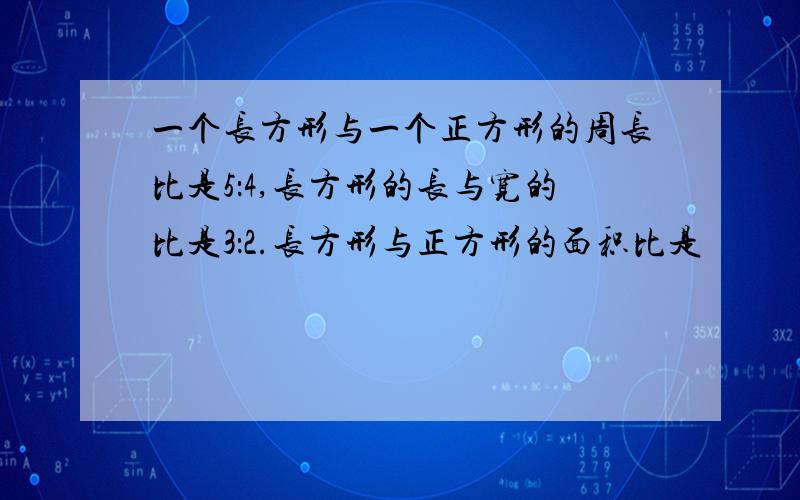 一个长方形与一个正方形的周长比是5：4,长方形的长与宽的比是3：2.长方形与正方形的面积比是