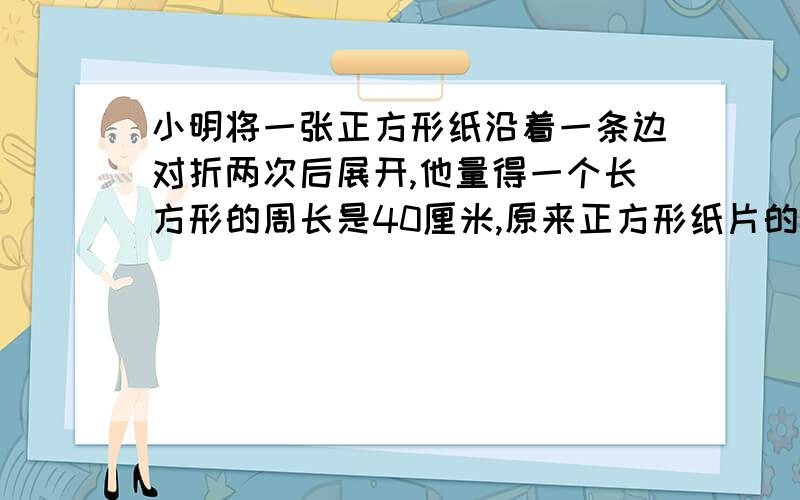 小明将一张正方形纸沿着一条边对折两次后展开,他量得一个长方形的周长是40厘米,原来正方形纸片的周长和面积各是多少