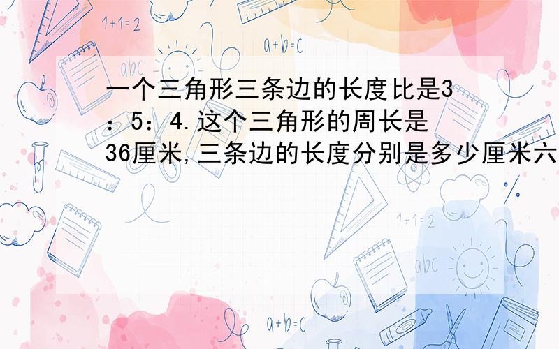 一个三角形三条边的长度比是3：5：4.这个三角形的周长是36厘米,三条边的长度分别是多少厘米六年级的,谢谢,请列式