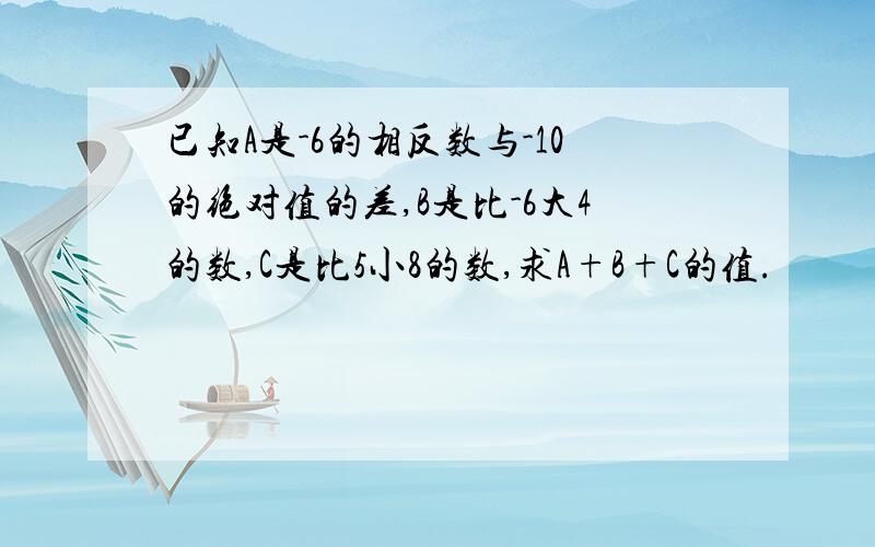 已知A是-6的相反数与-10的绝对值的差,B是比-6大4的数,C是比5小8的数,求A+B+C的值.