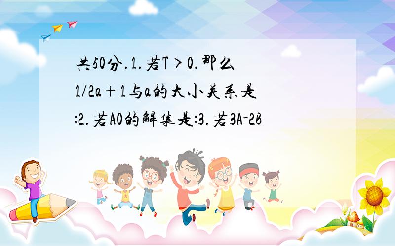 共50分.1.若T>0.那么1/2a+1与a的大小关系是:2.若A0的解集是:3.若3A-2B