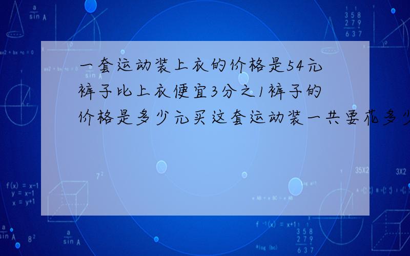 一套运动装上衣的价格是54元裤子比上衣便宜3分之1裤子的价格是多少元买这套运动装一共要花多少元