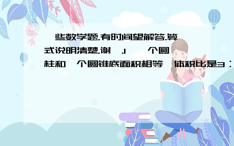 一些数学题.有时间望解答.算式说明清楚.谢嘞.1、一个圆柱和一个圆锥底面积相等,体积比是3：2,则高之比是（ ）.2、把一根长2m的圆柱形木料锯成两根小圆柱后,表面积增加了25.12cm²,这根