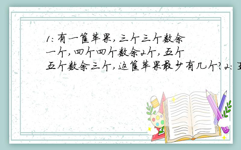 1：有一筐苹果,三个三个数余一个,四个四个数余2个,五个五个数余三个,这筐苹果最少有几个?2:王叔叔去储蓄所取钱,第一次去了存款的一半还少5元,第二次取了余下的一半还多10元,还剩下125元,