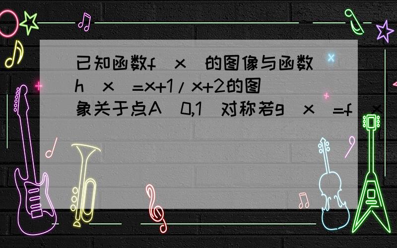 已知函数f（x）的图像与函数h（x）=x+1/x+2的图象关于点A（0,1）对称若g（x）=f（x）+a/x,且g（x）=在区间（0,2】上为减函数,求实数a的取值范围.