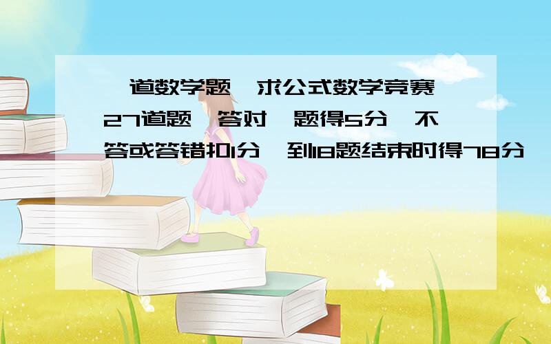 一道数学题,求公式数学竞赛,27道题,答对一题得5分,不答或答错扣1分,到18题结束时得78分,这时答对多少题,.比赛规定得分超过100分时,才能获奖,在第一问的情况下,后来要答对多少题才能获奖,