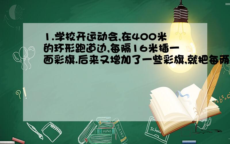 1.学校开运动会,在400米的环形跑道边,每隔16米插一面彩旗.后来又增加了一些彩旗,就把每两面彩旗之间的距离缩短了,起点一面不动,重新插完后发现一共有五面彩旗没有移动.问：现在彩旗的