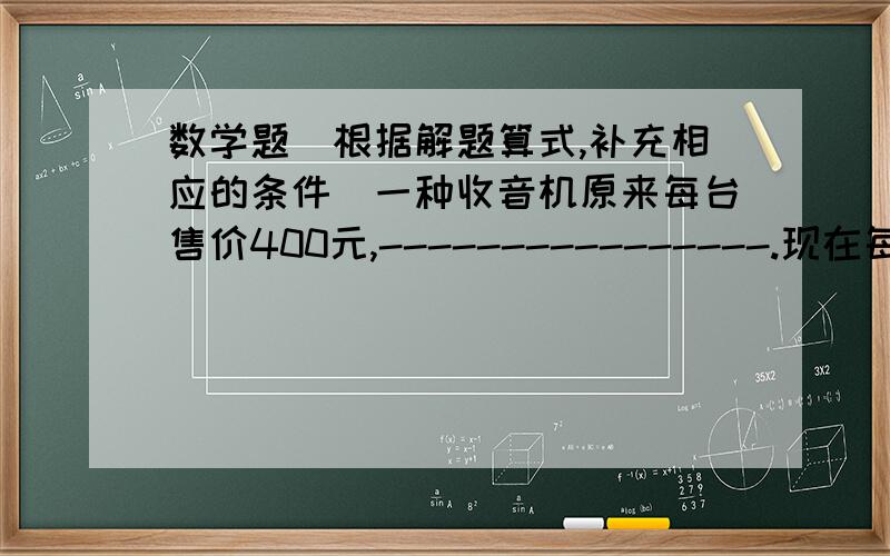 数学题（根据解题算式,补充相应的条件）一种收音机原来每台售价400元,----------------.现在每台售价多少元?1.----------------------------------------.400×二十分之十九2.----------------------------------------.4