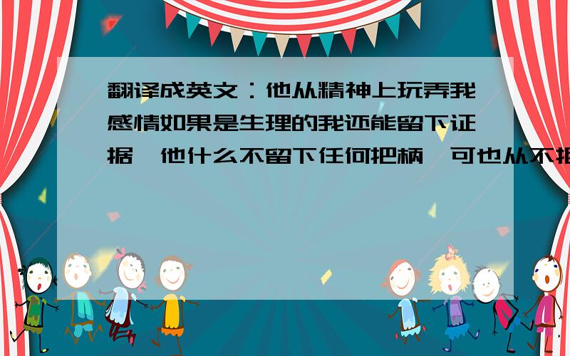 翻译成英文：他从精神上玩弄我感情如果是生理的我还能留下证据,他什么不留下任何把柄,可也从不拒绝.对我精神性劳务的占有、欣赏、享受和使用等,最高级别的玩了吧