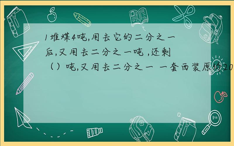 1堆煤4吨,用去它的二分之一后,又用去二分之一吨 ,还剩（）吨,又用去二分之一 一套西装原价200元,先降价10%后,有升价10%,现价多少元?