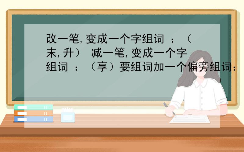 改一笔,变成一个字组词 ：（末,升） 减一笔,变成一个字组词 ：（享）要组词加一个偏旁组词：亢