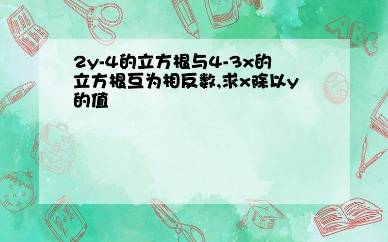 2y-4的立方根与4-3x的立方根互为相反数,求x除以y的值