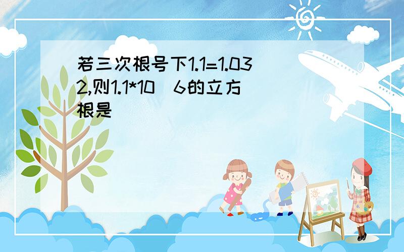 若三次根号下1.1=1.032,则1.1*10^6的立方根是