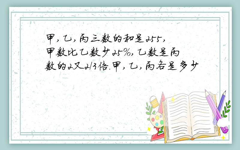 甲,乙,丙三数的和是255,甲数比乙数少25％,乙数是丙数的2又2/3倍.甲,乙,丙各是多少