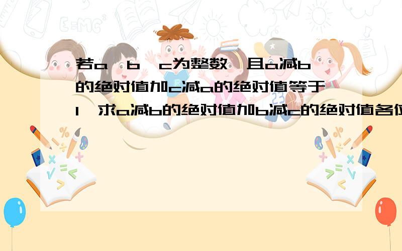 若a,b,c为整数,且a减b的绝对值加c减a的绝对值等于1,求a减b的绝对值加b减c的绝对值各位天才们,合理者拿分!