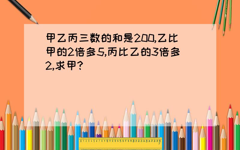 甲乙丙三数的和是200,乙比甲的2倍多5,丙比乙的3倍多2,求甲?