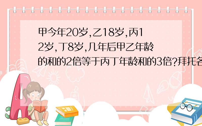 甲今年20岁,乙18岁,丙12岁,丁8岁,几年后甲乙年龄的和的2倍等于丙丁年龄和的3倍?拜托各位高手用小学三年级数学知识给予解答?