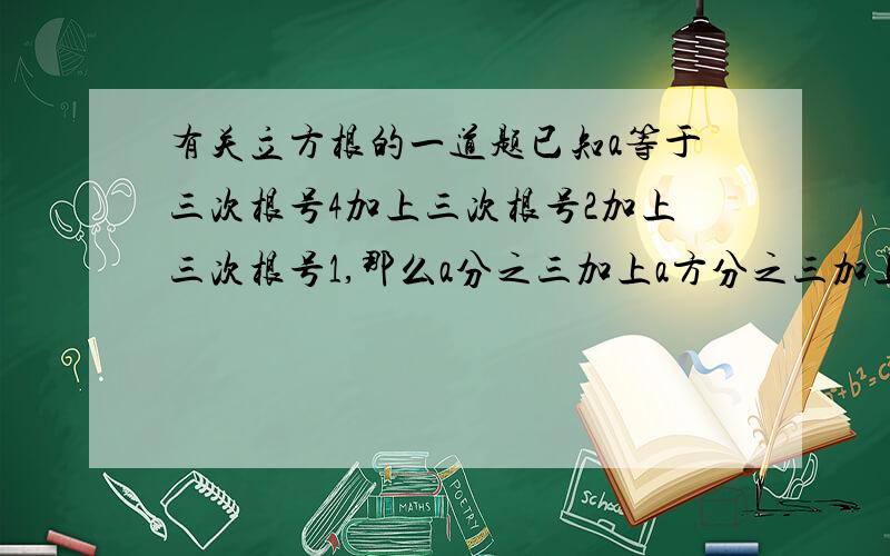 有关立方根的一道题已知a等于三次根号4加上三次根号2加上三次根号1,那么a分之三加上a方分之三加上a的三次方分之一的值是多少?结果是1（闯关100分上的一道题）