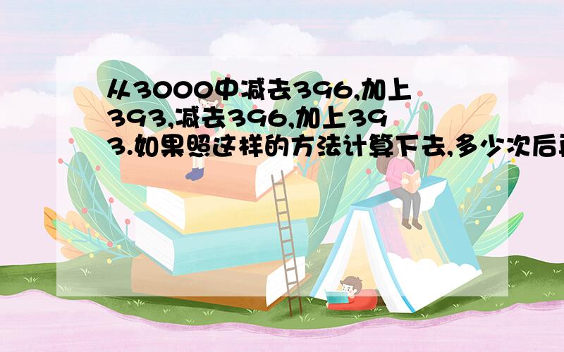 从3000中减去396,加上393,减去396,加上393.如果照这样的方法计算下去,多少次后再减去396,结果是