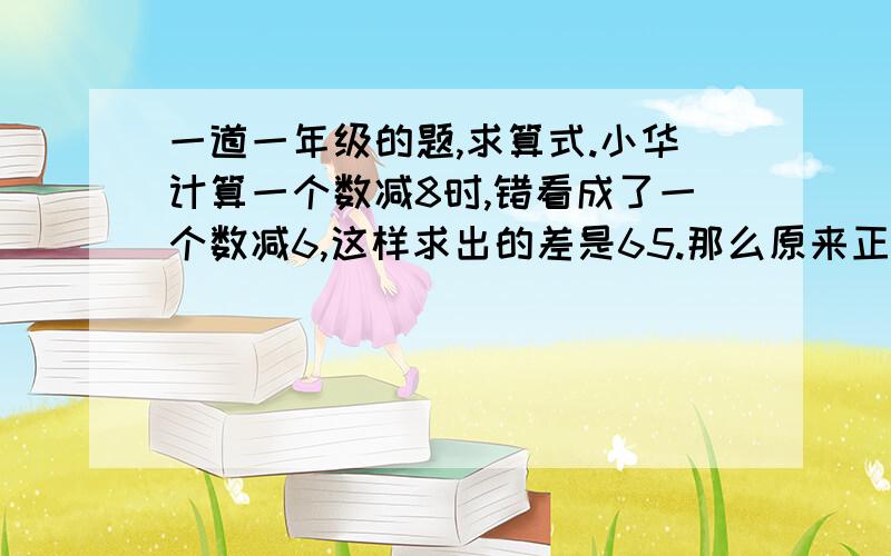 一道一年级的题,求算式.小华计算一个数减8时,错看成了一个数减6,这样求出的差是65.那么原来正确的结果是多少?