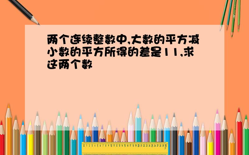 两个连续整数中,大数的平方减小数的平方所得的差是11,求这两个数