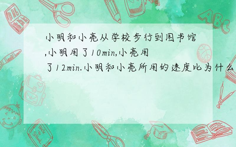 小明和小亮从学校步行到图书馆,小明用了10min,小亮用了12min.小明和小亮所用的速度比为什么是6: