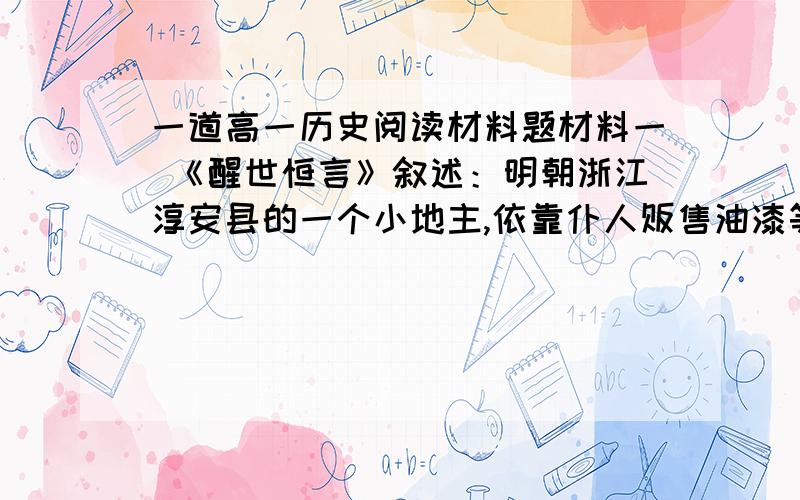 一道高一历史阅读材料题材料一 《醒世恒言》叙述：明朝浙江淳安县的一个小地主,依靠仆人贩售油漆等物品,致富数千金,于是购置田产,居为大地主.又有苏州王宪,出生于大地主家庭,经营一