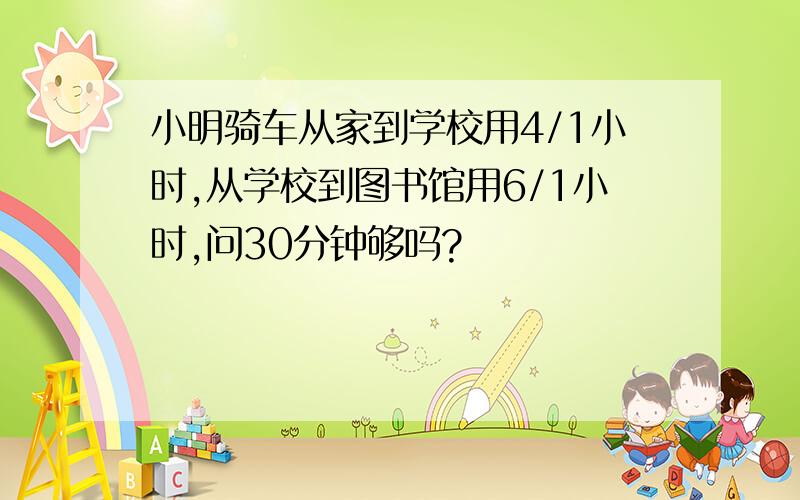 小明骑车从家到学校用4/1小时,从学校到图书馆用6/1小时,问30分钟够吗?