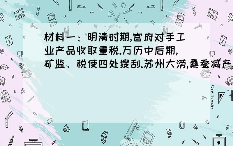 材料一：明清时期,官府对手工业产品收取重税.万历中后期,矿监、税使四处搜刮.苏州大涝,桑蚕减产,丝织品的税收却有增无减,以致穷民之以丝为生计者,巍巍乎无生路矣.官局垄断了丝织业,以