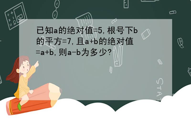 已知a的绝对值=5,根号下b的平方=7,且a+b的绝对值=a+b,则a-b为多少?