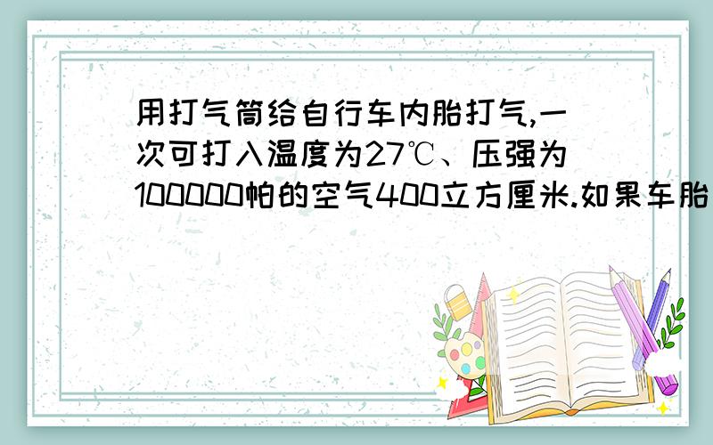 用打气筒给自行车内胎打气,一次可打入温度为27℃、压强为100000帕的空气400立方厘米.如果车胎与地面接触时自行车内胎容积为1600立方厘米,接触面积为20平方厘米,要使它在37℃时能负重820牛,