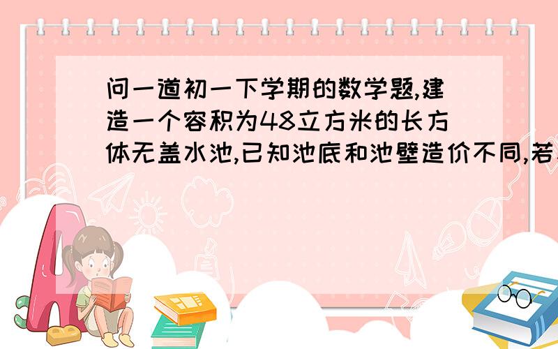 问一道初一下学期的数学题,建造一个容积为48立方米的长方体无盖水池,已知池底和池壁造价不同,若建成的水池长6M 宽4M 深2M 则造价为6080元；若建成的水池长6米,宽2米,深4米,则造价为6560元.