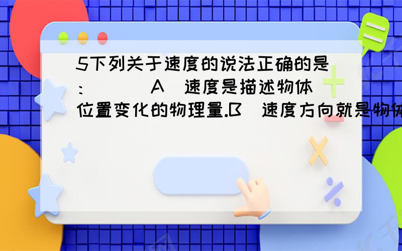 5下列关于速度的说法正确的是：( ) A．速度是描述物体位置变化的物理量.B．速度方向就是物体运动的方向.C．位移方向和速度方向一定相同.D．匀速直线运动的速度方向是可以改变的.