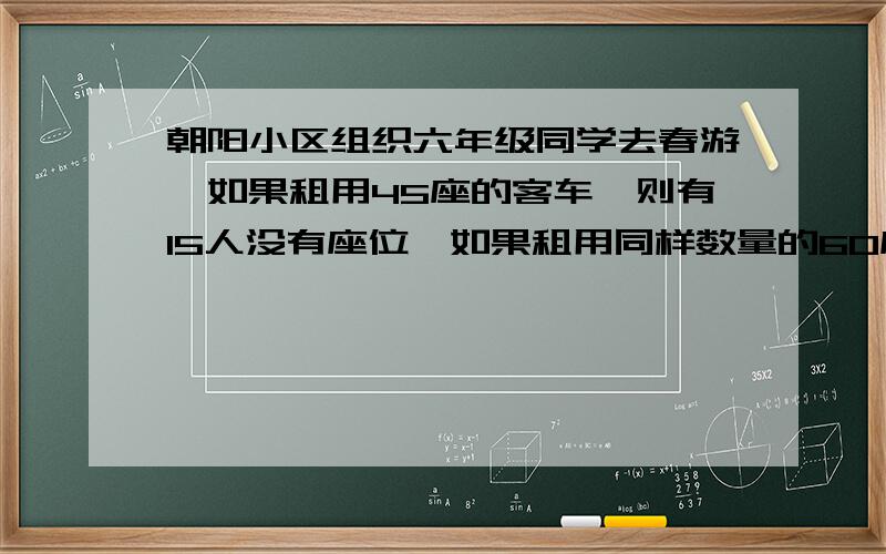 朝阳小区组织六年级同学去春游,如果租用45座的客车,则有15人没有座位,如果租用同样数量的60座的车,则除多出一辆外,其余客车恰好坐满,已知租用45座的客车日租金为每辆250元,租用60座的客