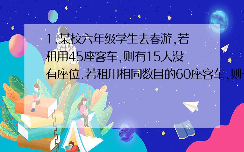 1.某校六年级学生去春游,若租用45座客车,则有15人没有座位.若租用相同数目的60座客车,则一辆客车空闲.客车一：限坐45人,220元一辆 客车二：限乘60人,租金300元一辆.（1）六年级共有多少人?