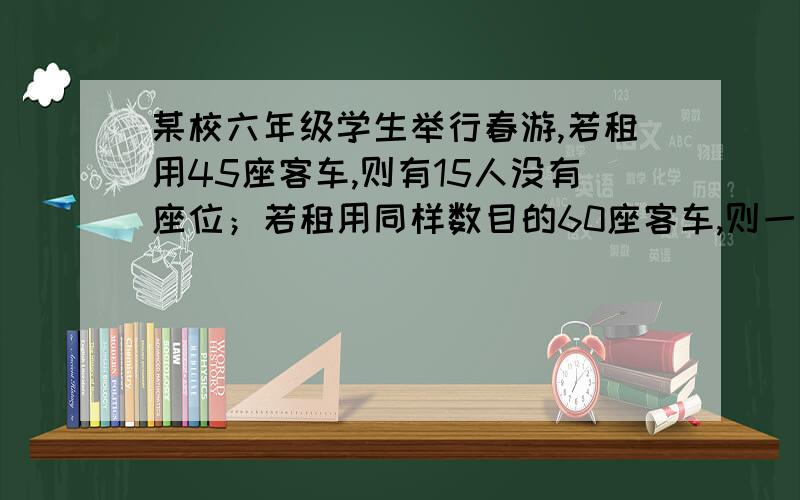 某校六年级学生举行春游,若租用45座客车,则有15人没有座位；若租用同样数目的60座客车,则一辆空车.已知45座客车租金220元,60座客车租金300元.（1）、这个学校六年级学生共有多少人?（用方