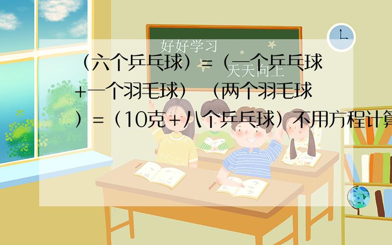 （六个乒乓球）=（一个乒乓球+一个羽毛球） （两个羽毛球）=（10克＋八个乒乓球）不用方程计算