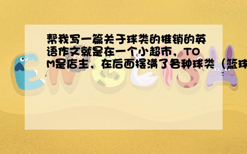 帮我写一篇关于球类的推销的英语作文就是在一个小超市，TOM是店主，在后面摆满了各种球类（篮球，排球，足球，网球等，初一学过的球类，价钱可以随写），要写好点，把这些球推销出