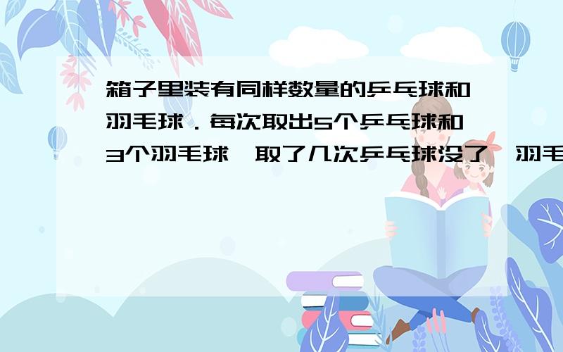 箱子里装有同样数量的乒乓球和羽毛球．每次取出5个乒乓球和3个羽毛球,取了几次乒乓球没了,羽毛球还剩6个