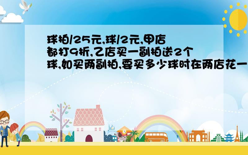 球拍/25元,球/2元,甲店都打9折,乙店买一副拍送2个球,如买两副拍,要买多少球时在两店花一样钱?过程!‘