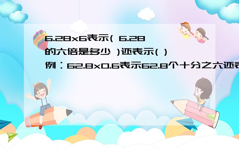 6.28x6表示( 6.28的六倍是多少 )还表示( )例：62.8x0.6表示62.8个十分之六还表示（）