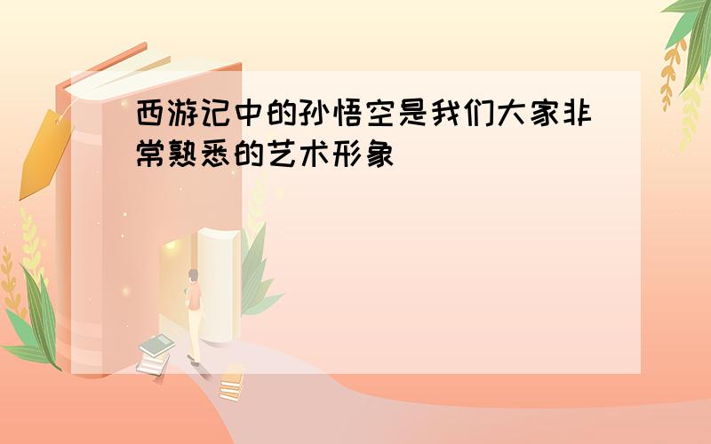 西游记中的孙悟空是我们大家非常熟悉的艺术形象