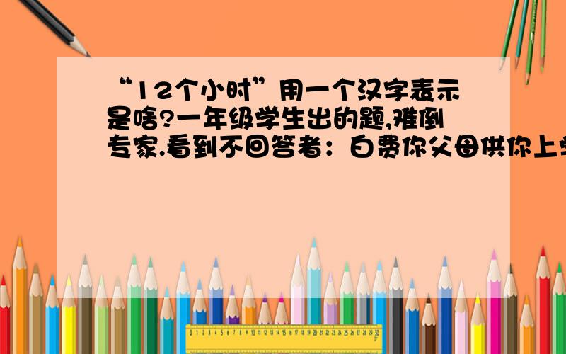 “12个小时”用一个汉字表示是啥?一年级学生出的题,难倒专家.看到不回答者：白费你父母供你上学的钱了.以有90000人回答了这题、尚未给出正确答案.若你能回答正确、你就是神童.强烈要求